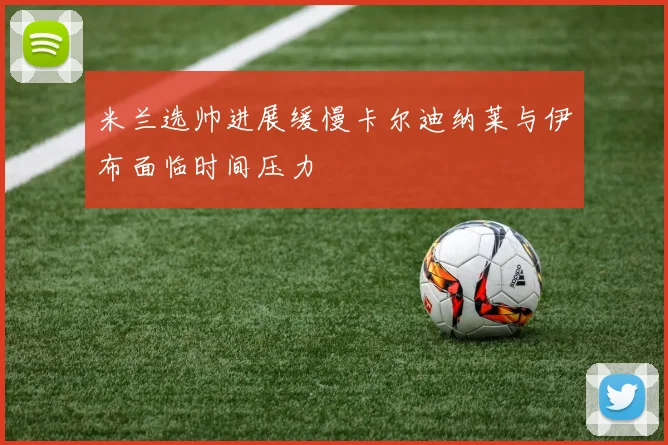 米兰选帅进展缓慢卡尔迪纳莱与伊布面临时间压力