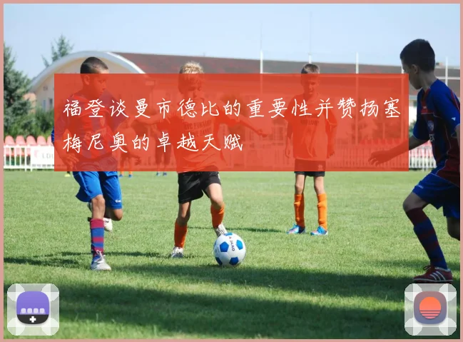福登谈曼市德比的重要性并赞扬塞梅尼奥的卓越天赋