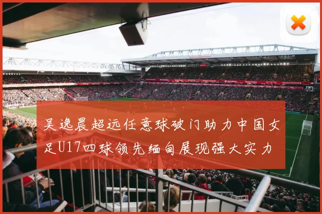 吴逸晨超远任意球破门助力中国女足U17四球领先缅甸展现强大实力