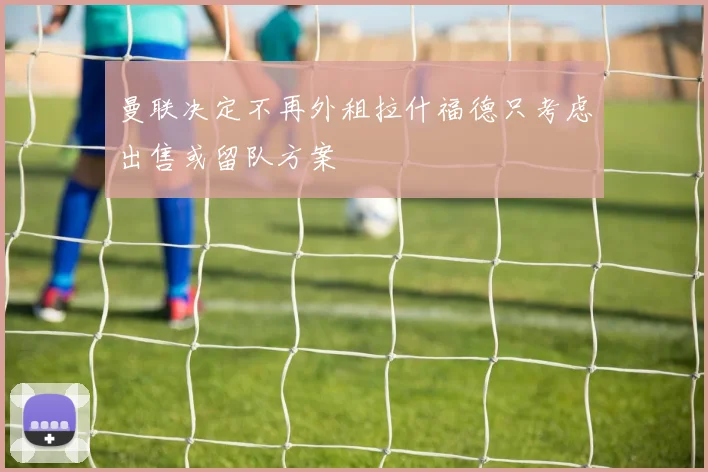 曼联决定不再外租拉什福德只考虑出售或留队方案