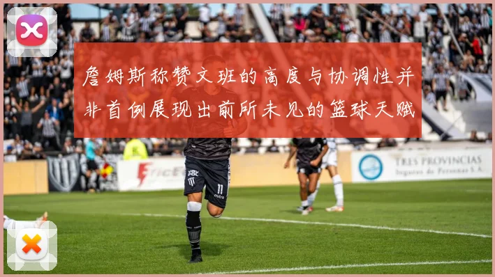 詹姆斯称赞文班的高度与协调性并非首例展现出前所未见的篮球天赋
