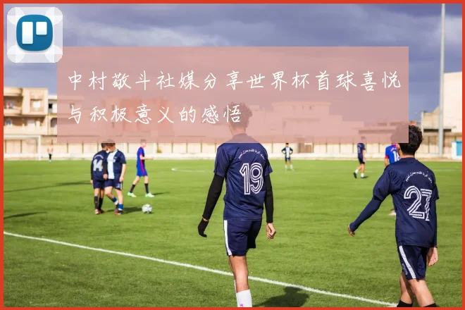 中村敬斗社媒分享世界杯首球喜悦与积极意义的感悟