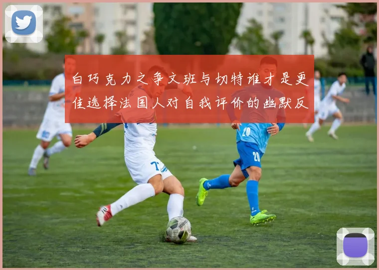白巧克力之争文班与切特谁才是更佳选择法国人对自我评价的幽默反思