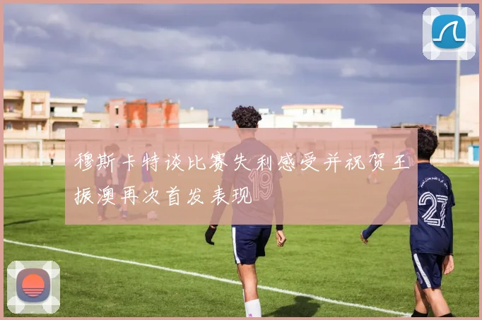 穆斯卡特谈比赛失利感受并祝贺王振澳再次首发表现