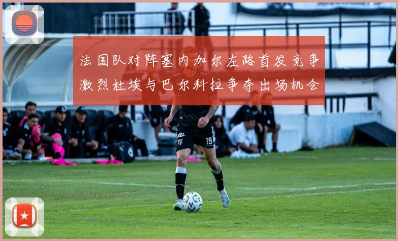 法国队对阵塞内加尔左路首发竞争激烈杜埃与巴尔科拉争夺出场机会