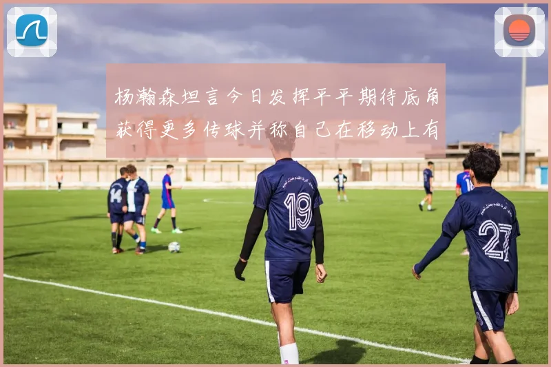 杨瀚森坦言今日发挥平平期待底角获得更多传球并称自己在移动上有所进步