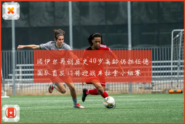 诺伊尔再创历史40岁高龄仍担任德国队首发门将迎战库拉索小组赛