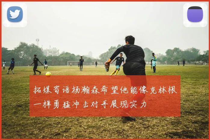 拓媒寄语杨瀚森希望他能像克林根一样勇猛冲击对手展现实力