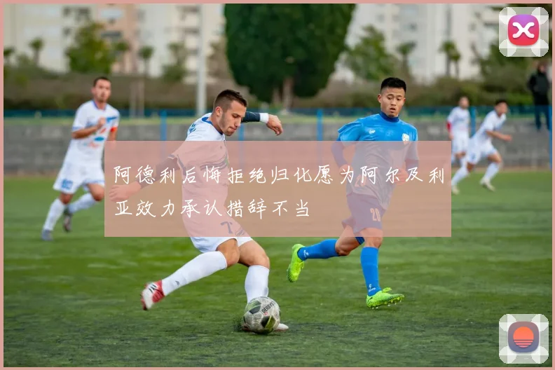 阿德利后悔拒绝归化愿为阿尔及利亚效力承认措辞不当