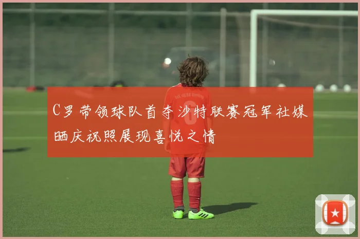 C罗带领球队首夺沙特联赛冠军社媒晒庆祝照展现喜悦之情