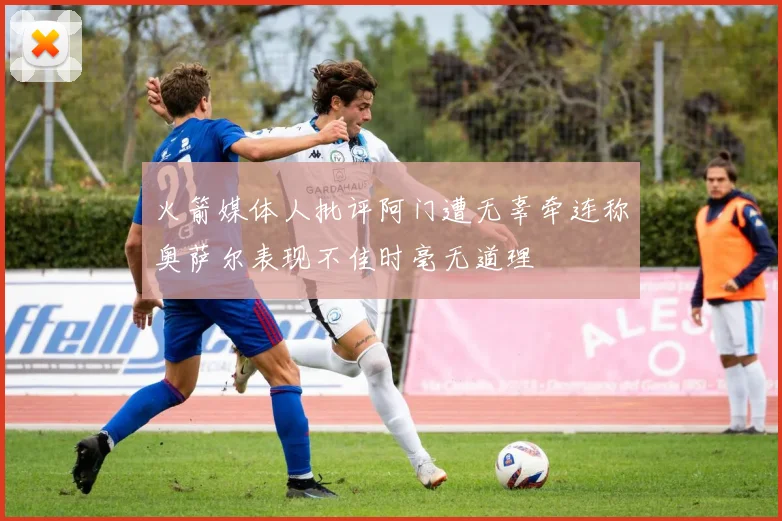 火箭媒体人批评阿门遭无辜牵连称奥萨尔表现不佳时毫无道理